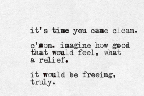 it's time you came clean. c'mon. imagine how good that would feel, what a relief. it would be freeing, truly.