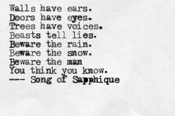 Walls have ears. Doors have eyes. Trees have e voices v . Beasts s tell lies es. Beware e Be the rain. Beware the snow s . Be B ware w e the man Y You o think n you know k w. --- Song Song g of f Sapphique Sapphique