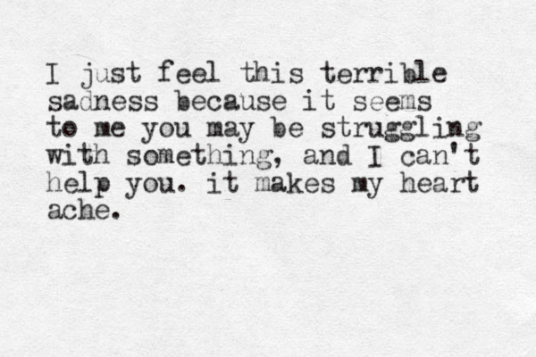 I just feel this terrible sadness because it seems to me you may be struggling with something, and I can't help you. it makes my heart ache.