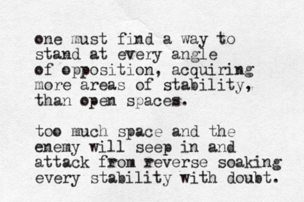 one must find a way to stand at every angle of opposition, acquiring more areas of stability, than open spaces. too much space and the enemy will seep in and attack from reverse soaking every stability with doubt. 