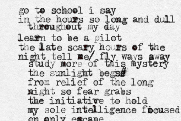 go to school i say in the hours so long and dull learn to be a pilot the late scary hours of the night tell me/ fly way s s away throughout my day study more of this mystery the sunlight beghs s# # from relief of the long night so fear grabs the initiative to hold my sole intelligence fi o ocused on only escape