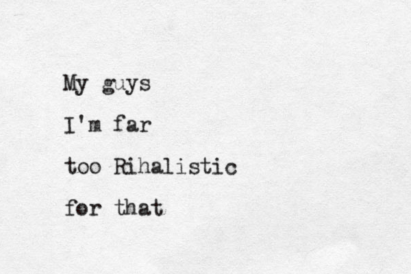My guys I'm far too Rihalistic for that