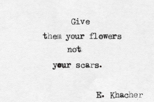 Give them your flowers not your scars. E. Khacher 