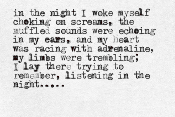 in the night I woke myself choking on screams, the muffled sounds were echoing in my ears, and my heart was racing with adrenaline, my limbs were trembling; I lay there trying to remember, listening in the night.....