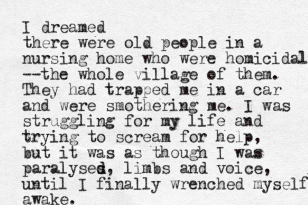 I dreamed there were old people in a nursing home who were homicidal --the whole village of them. They had trapped me in a car and were smothering me. I was struggling for my life and trying to scream for help, but it was as though I was paralyses d d, limbs and voice, until I finally wrenched myself awake.