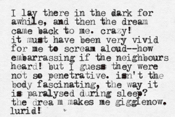 I lay there in the dark for awhile, and then the dream came back to me. crazy! it must have been very vivid for me to scream aloud--how embarrassing if the neighbours heard! but I guess they were not so penetrative. isn't the body fascinating, the way it is paralysed during sleep? the drea m makes me gigglenow. lurid!