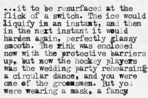 ...it to be resurfaced at the flick of a switch. The ice would liquify in an instant, and then in the next instant it would harden again, perfectly glassy smooth. The rink was enclosed now with the protective barriers up, but now the hockey players was the wedding party rehearsinf a circular dance, and you were one of the groomsmen. But you were wearing a mask, a fancu y y g 