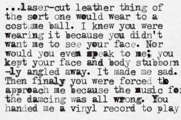 ...laser-cut leather thing of the sort one would wear to a costume ball. I knew you were wearing it because you didn't want me to see your face. Nor would you even speak to me; you kept your face ans d d body stubborn -ly angled away. It made me sad. Then finaly you were forced tk approach me because the music for the damcing was all wrong. You handed me a vinyl record to play o o 