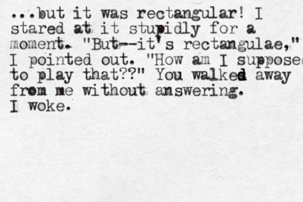 ...but it was rectangular! I stared at it stupidly for a moment. "But--it's rectangulae," I pointed out. "How am I supposed to play that??" You walkes d d d away from me without answering. I woke.