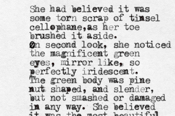 She had believed it was some torn scrap of tinsel cellophane as , her toe brushed it aside. z O On second look, she noticed the magnificent green eyes, mirror like, so perfectly iridescent. The green body was pine nut shaped, and slender, but not smashed or damaged in any way. She believed it was the most m m beautiful. 