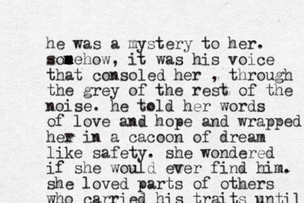 he was a mystery to her. som e mehow, it was his voice that consoled her , through the grey of the rest of the noise. he told her words of love and hope and wrapped her in a cacoon of dream like safety. she wondered if she would ever find him. she loved parts of others who carried his traits until 
