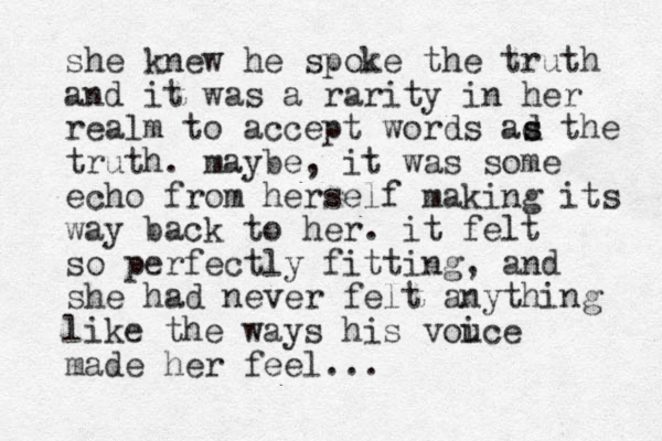 she knew he spoke the truth and it was a rarity in her realm to accept words ad s s the truth. maybe, it was some echo from herself making its way back to her. it felt so perfectly fitting, and she had never felt anything like the ways his vouce i made her feel...