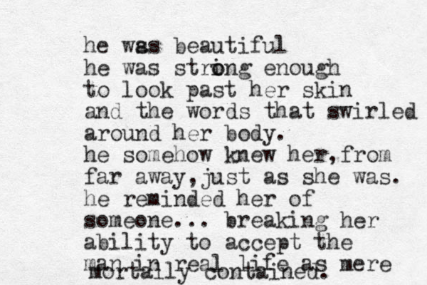 he ws as beautiful he was string o o enough to look past her skin and the words that swirled around her body. he somehow knew her,from far away,just as she was. he reminded her of someone... breaking her ability to accept the man in real life as mere mortally contained.
