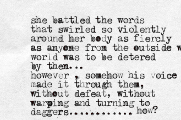 she battled the words that swirled so violently around her body as fiercly as anyone from the outside wirl world was to be detered by then... however , somehow his voice made it through them, without defeat, without waro p ping and turning to daggers............ how? 