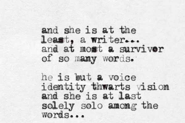 and she is at the least, a writer... and at most a survivor of so many words. he is but a voice identity thwarts vision and she is at last solely solo among the words...