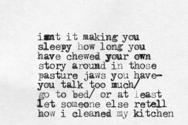 isnt it making you sleepy how long you have chewed your own story around in those pasture jaws you have- you talk too much/ go to bed/ or at least let someone else retell how i cleaned my kitchen 