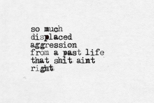 so much displaced aggression from a past life that shit aint right