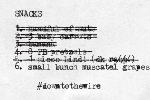 SNACKS 1. handful of nuts 2. 3 baby carrots 3. banana 4. 8 PB pretzels 5. 1 piece Lindt (dk rasp.) 6. small bunch muscatel grapes ================== ================== ========= ----------------- -----------------------/// ------ #downtothewire 