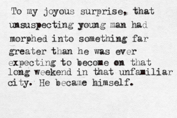 To my joyous surprise, that unsuspecting young man had morphed into something far greater than he was ever expecting to become on that long weekend in that unfamiliar city. He became himself.