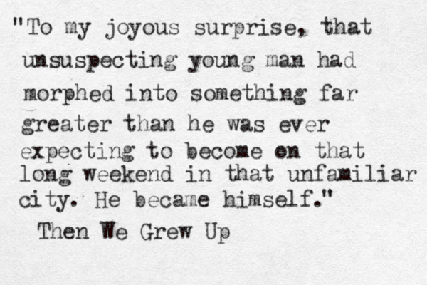 To my joyous surprise, that unsuspecting young man had morphed into something far greater than he was ever expecting to become on that long weekend in that unfamiliar city. He became himself. " " Then We Grew Up 