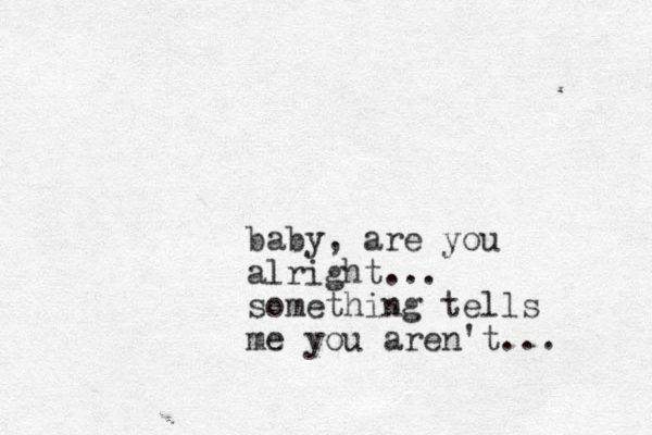 baby, are you alright... something tells me you aren't... 