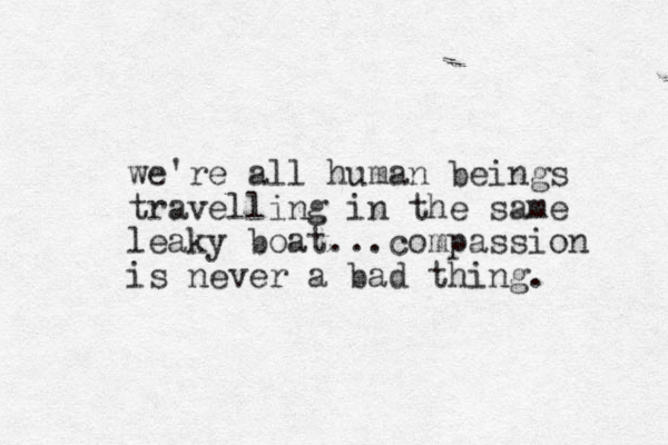 we're all human beings travelling in the same leaky boat...compassion is never a bad thing.