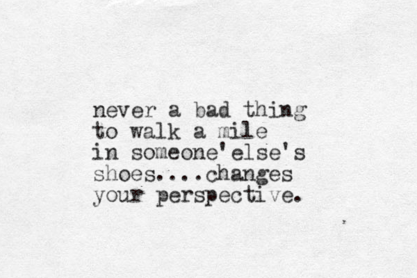 never a bad thing to walk a mile in someone' else's shoes....changes your perspective.