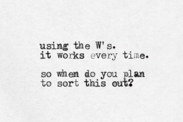 using the W's. it works every time. so when do you plan to sort this out. ? 