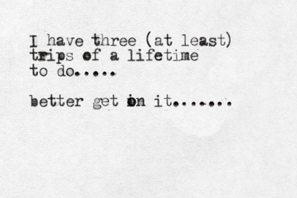 I have three (at least) trips of a lifetime to do..... better get in it....... o o