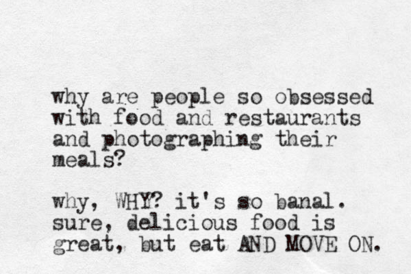 why are people so obsessed with food and restaurants and photographing their meals? why, WHY? it's so banal. sure, delicious food is great, but eat AND MOVE ON. 