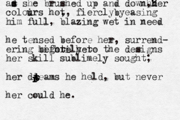 ad s s she brushed up and down,? her h hh coloirs u u hot ,, fierclybyeasing him full, blazing wet in need he tensed before her, surrend- ering before her mightily to the designs her skill sublimely sought; her dteams he held, but never her could he. t r t t r r r t 