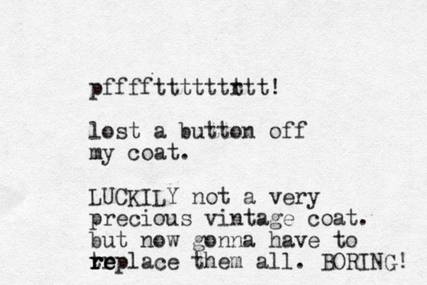 pffffttttttr ttt! lost a button off my coat. LUCKILY not a very precious vintage coat. but now gonna have to trplace them re all. BORING! e e r r