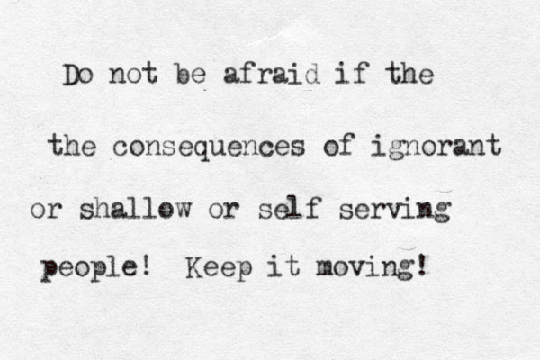 Do not be afraid if the the consequences of ignorant or shallow or self serving people! Keep it moving!