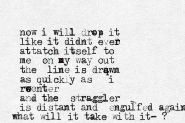 now i will drop it like it didnt evet r r attatch itself to me on my way out the line is drq awn as quickly as i rw e eenter and the straggler is dist ant and engul fed again what will it take with it- ? 