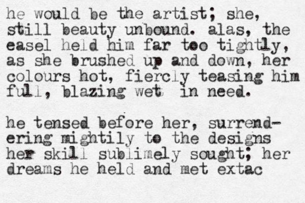 he would be the artist; she, still beauty unbound. alas, the easel held him far too tightly, as she brushed up and down, her colours hot, fiercly teasing him full, blazing wet in need. he tensed before her, surrend- ering mightily to the designs her skill sublimely sought; her dreams he held and met extac 