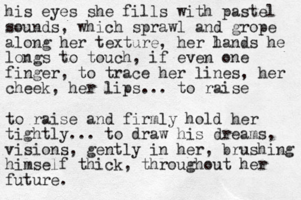 his eyes she fills with pastel sounds, which sprawl and grope along her texture, her l hands he longs to touch, if even one finger, to trace her lines, her cheek, her lips... to raise to raise and firmly hold her tightly... to draw his dreams, visions, gently in her, brushing himself thick, throughout her future. 