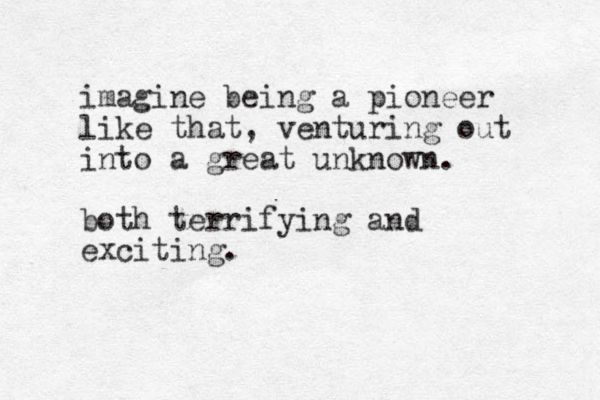 imagine being a pioneer like that, venturing out into a great unknown. both terrifying and exciting.
