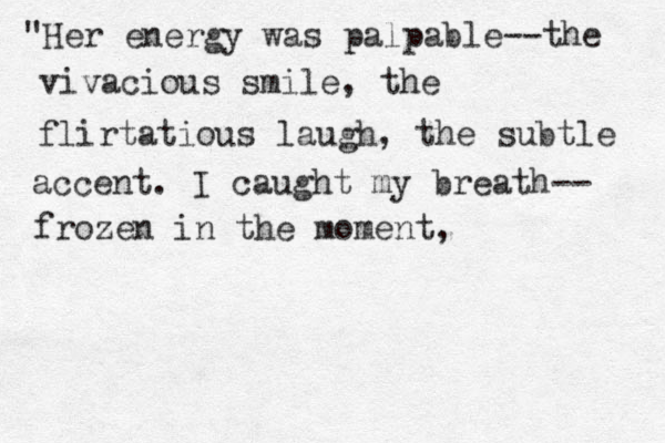 "Her energy was palpable--the vivacious smile, the flirtatious laugh, the subtle accent. I caught my breath-- frozen in the moment,