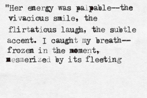 "Her energy was palpable--the vivacious smile, the flirtatious laugh, the subtle accent. I caught my breath-- frozen in the moment, mesmerized by its fleeting