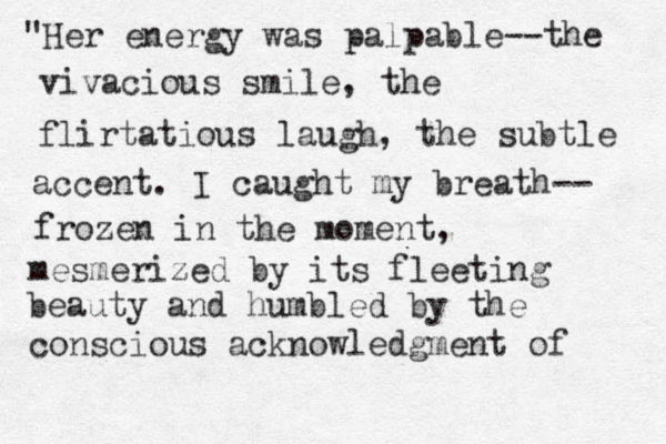 "Her energy was palpable--the vivacious smile, the flirtatious laugh, the subtle accent. I caught my breath-- frozen in the moment, mesmerized by its fleeting beauty and humbled by the conscious acknowledgment of 