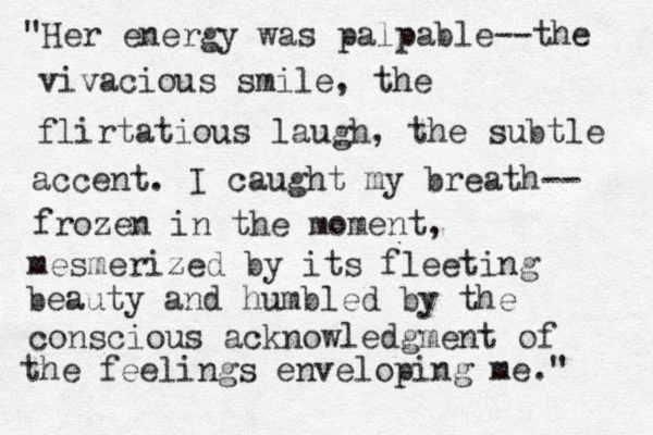 "Her energy was palpable--the vivacious smile, the flirtatious laugh, the subtle accent. I caught my breath-- frozen in the moment, mesmerized by its fleeting beauty and humbled by the conscious acknowledgment of the feelings enveloping me." 