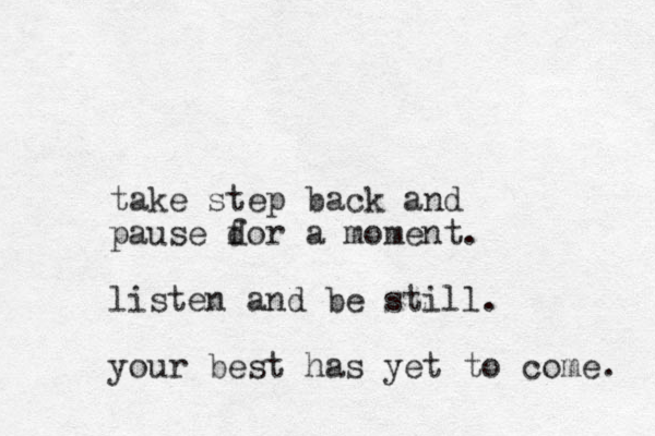 take step back and pause d for a moment. listen and be still. your best has yet to come. 