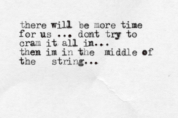 there will be more time for us ... dont try to cram it all in... then im in the middle of the string...