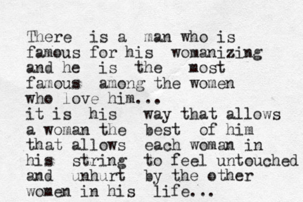 There is a man who is famous for his womanizing z and he is the most famous among the women who love him... it is his way that allows a woman the best of him that allows each woman in his string to feel untouched and unhurt by the other women in his life...