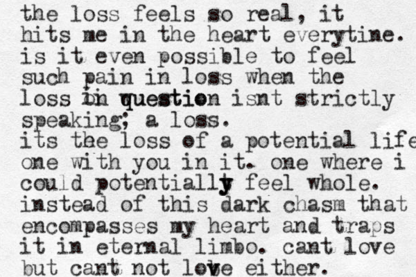 the loss feels so real, it hits me in the heart everytine. is it even possible to feel such pain in loss when the loss on wuestio q question isnt strictly speaking; a loss. its te he loss of a potential life one with you in it. one where i could potentiallt y y y feel whole. instead of this dark chasm that encompasses my heart and traps it in eternal limbo. cant love but cant not lob v ve either. i ii 