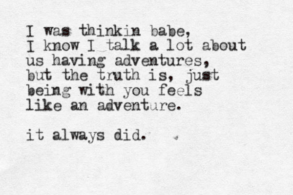 I was thinkin babe, I know I talk a lot about us having adventures, but the truth is, just being with you feels like an adventure. it always did.