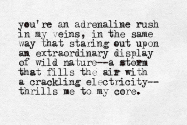 you're an adrenaline rush in my veins, in the same way that staring out upon an extraordinary display of wild nature--a storm thst fills a the air with a crackling electricity-- thrills me to my core. 