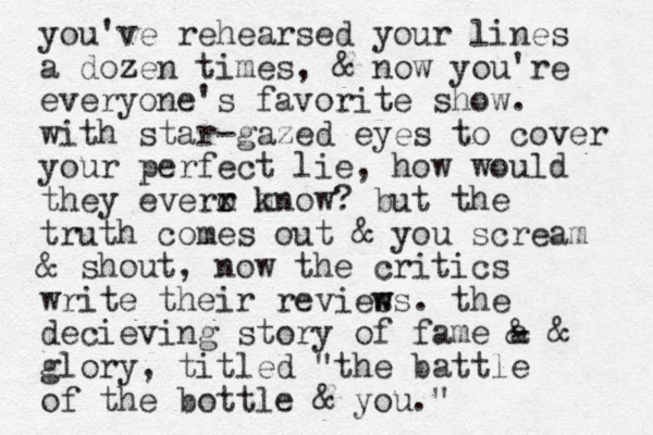 you've rehearsed your lines a dozen z times, & now you're everyone's favorite show. with star-gazed eyes to cover your perfect lie , how would they everr x o m know? but the truth comes out & you scream & shout, now the critics write their revies w ws. the decieving story of fame a & - & glory, titled "the battle of the bottle & you." 