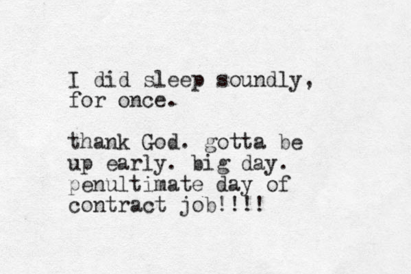 I did sleep soundly, for once. thank God. gotta be up early. big day. penultimate day of contract job!!!!