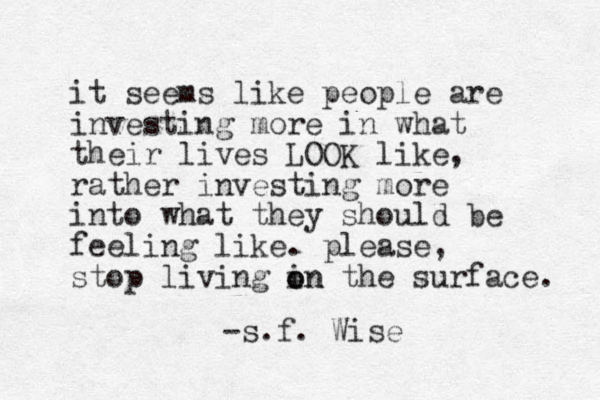it seems like people are investing more in what their lives LOOK like, rather investing more into what they should be feeling like. please, stop living in the surface. o on -s.f . Wise